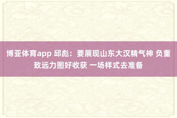 博亚体育app 邱彪：要展现山东大汉精气神 负重致远力图好收获 一场样式去准备