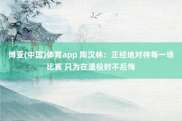 博亚(中国)体育app 陶汉林：正经地对待每一场比赛 只为在退役时不后悔