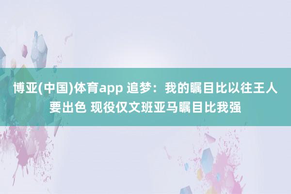 博亚(中国)体育app 追梦：我的瞩目比以往王人要出色 现役仅文班亚马瞩目比我强