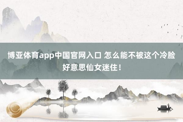 博亚体育app中国官网入口 怎么能不被这个冷脸好意思仙女迷住！