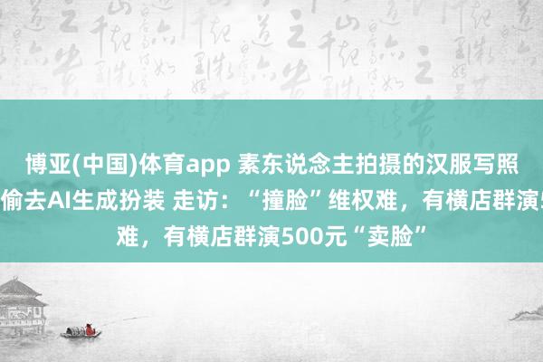 博亚(中国)体育app 素东说念主拍摄的汉服写照，疑似被短剧偷去AI生成扮装 走访：“撞脸”维权难，有横店群演500元“卖脸”
