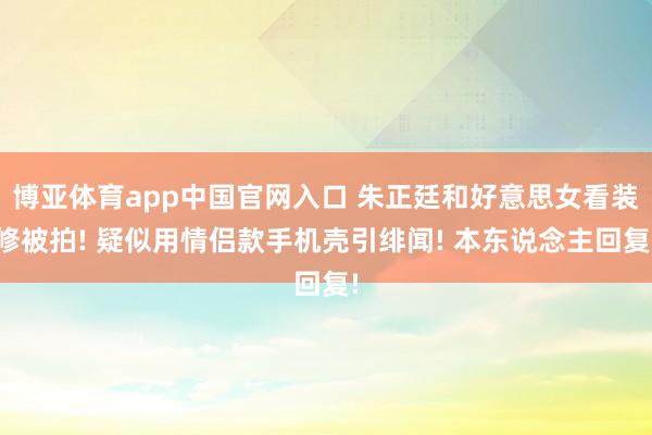 博亚体育app中国官网入口 朱正廷和好意思女看装修被拍! 疑似用情侣款手机壳引绯闻! 本东说念主回复!