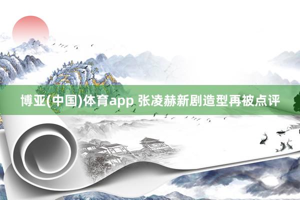 博亚(中国)体育app 张凌赫新剧造型再被点评