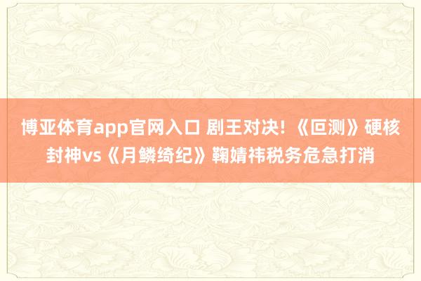 博亚体育app官网入口 剧王对决! 《叵测》硬核封神vs《月鳞绮纪》鞠婧祎税务危急打消