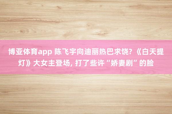 博亚体育app 陈飞宇向迪丽热巴求饶? 《白天提灯》大女主登场， 打了些许“娇妻剧”的脸