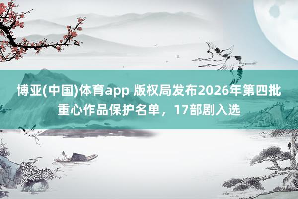 博亚(中国)体育app 版权局发布2026年第四批重心作品保护名单，17部剧入选