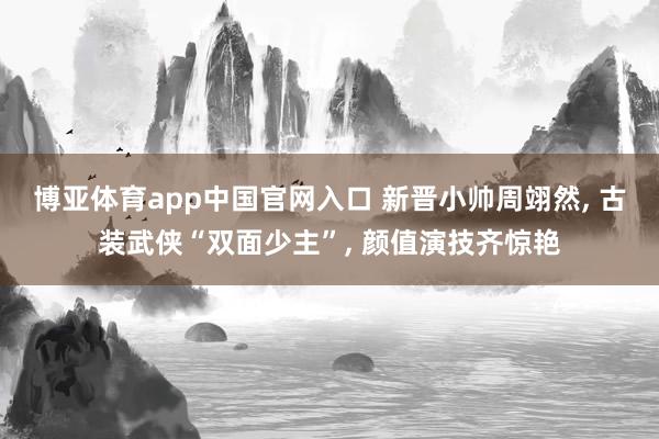 博亚体育app中国官网入口 新晋小帅周翊然， 古装武侠“双面少主”， 颜值演技齐惊艳