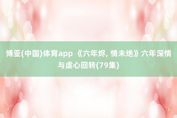 博亚(中国)体育app 《六年烬， 情未绝》六年深情与虐心回转(79集)