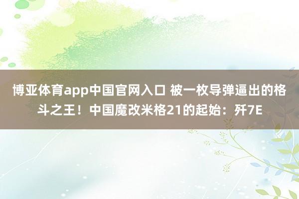 博亚体育app中国官网入口 被一枚导弹逼出的格斗之王！中国魔改米格21的起始：歼7E