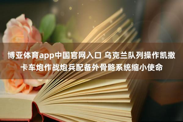 博亚体育app中国官网入口 乌克兰队列操作凯撒卡车炮作战炮兵配备外骨骼系统缩小使命