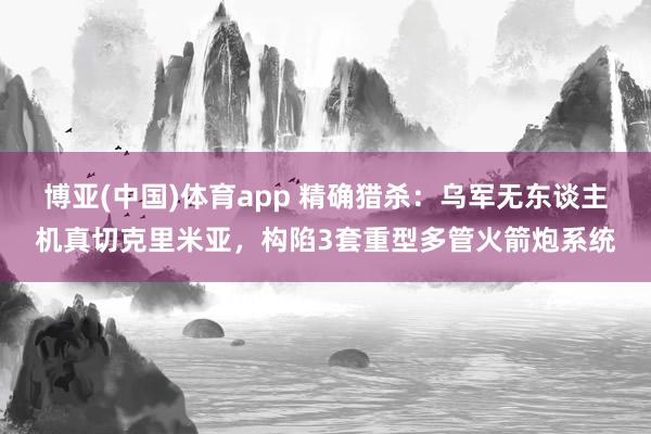 博亚(中国)体育app 精确猎杀：乌军无东谈主机真切克里米亚，构陷3套重型多管火箭炮系统