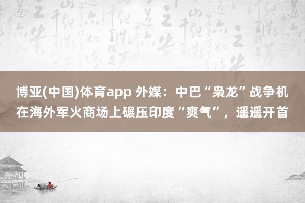 博亚(中国)体育app 外媒：中巴“枭龙”战争机在海外军火商场上碾压印度“爽气”，遥遥开首