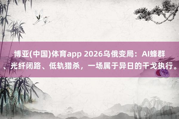 博亚(中国)体育app 2026乌俄变局：AI蜂群、光纤闭路、低轨猎杀，一场属于异日的干戈执行。