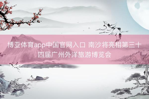 博亚体育app中国官网入口 南沙将亮相第三十四届广州外洋旅游博览会