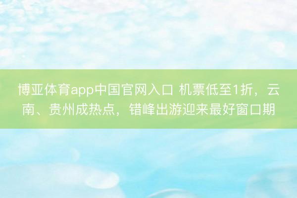 博亚体育app中国官网入口 机票低至1折，云南、贵州成热点，错峰出游迎来最好窗口期