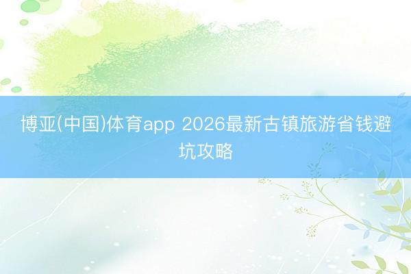 博亚(中国)体育app 2026最新古镇旅游省钱避坑攻略