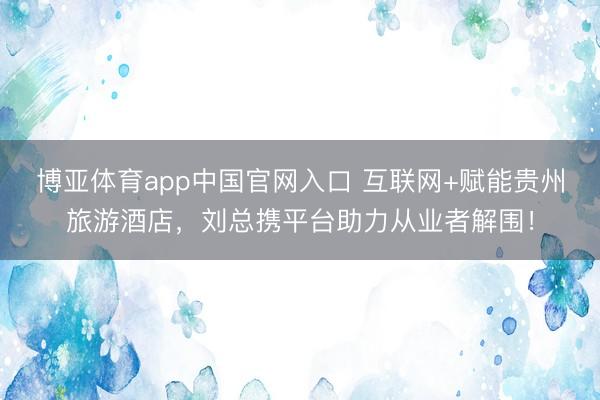 博亚体育app中国官网入口 互联网+赋能贵州旅游酒店，刘总携平台助力从业者解围！