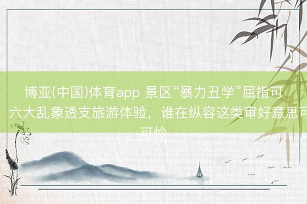 博亚(中国)体育app 景区“暴力丑学”屈指可数，六大乱象透支旅游体验，谁在纵容这类审好意思可怜