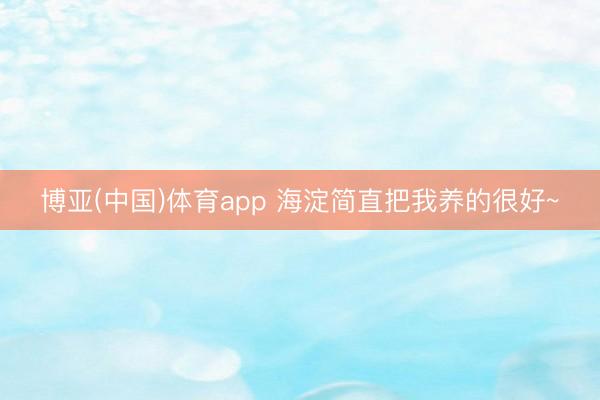 博亚(中国)体育app 海淀简直把我养的很好~