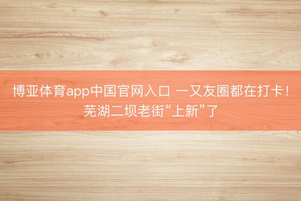 博亚体育app中国官网入口 一又友圈都在打卡！芜湖二坝老街“上新”了