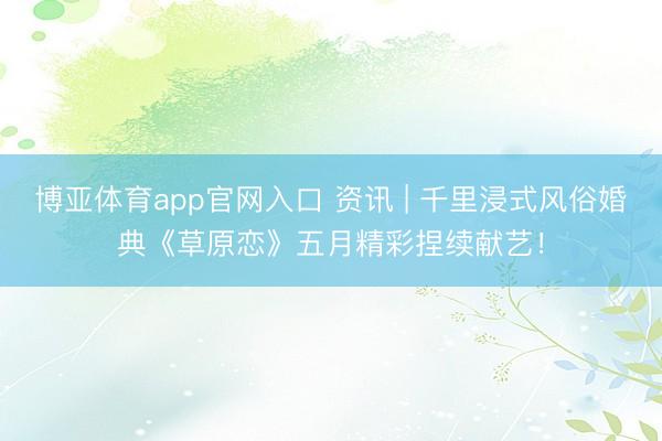 博亚体育app官网入口 资讯 | 千里浸式风俗婚典《草原恋》五月精彩捏续献艺！