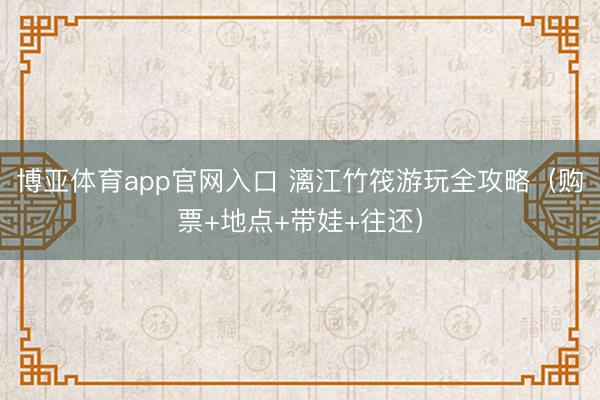 博亚体育app官网入口 漓江竹筏游玩全攻略(购票+地点+带娃+往还)