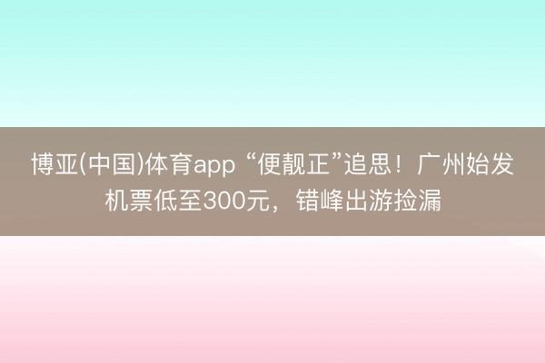 博亚(中国)体育app “便靓正”追思!广州始发机票低至300元,错峰出游捡漏
