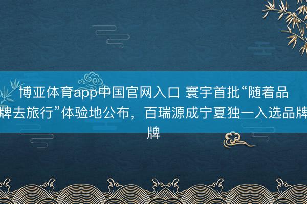博亚体育app中国官网入口 寰宇首批“随着品牌去旅行”体验地公布，百瑞源成宁夏独一入选品牌