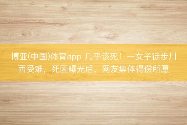 博亚(中国)体育app 几乎该死！一女子徒步川西受难，死因曝光后，网友集体得偿所愿