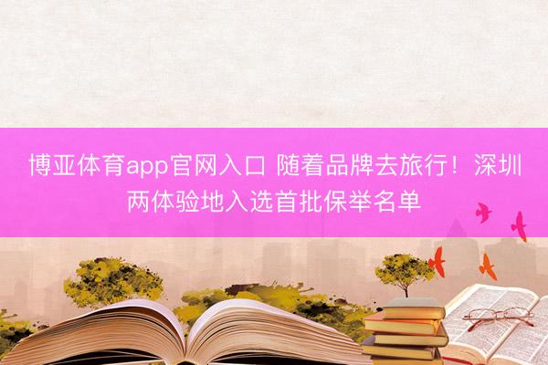 博亚体育app官网入口 随着品牌去旅行！深圳两体验地入选首批保举名单