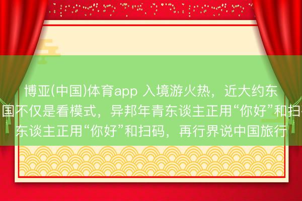 博亚(中国)体育app 入境游火热，近大约东谈主免签来华！打卡中国不仅是看模式，异邦年青东谈主正用“你好”和扫码，再行界说中国旅行