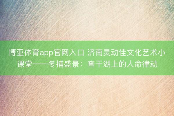 博亚体育app官网入口 济南灵动佳文化艺术小课堂——冬捕盛景：查干湖上的人命律动