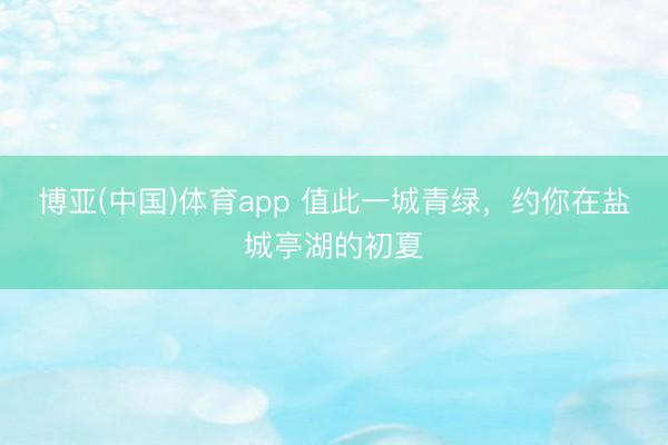 博亚(中国)体育app 值此一城青绿，约你在盐城亭湖的初夏