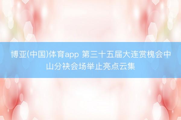 博亚(中国)体育app 第三十五届大连赏槐会中山分袂会场举止亮点云集