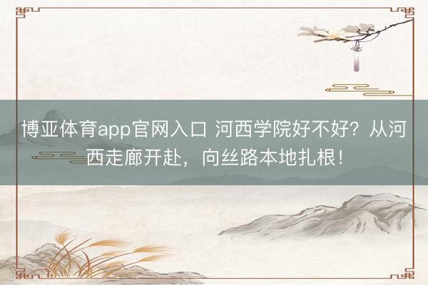 博亚体育app官网入口 河西学院好不好？从河西走廊开赴，向丝路本地扎根！