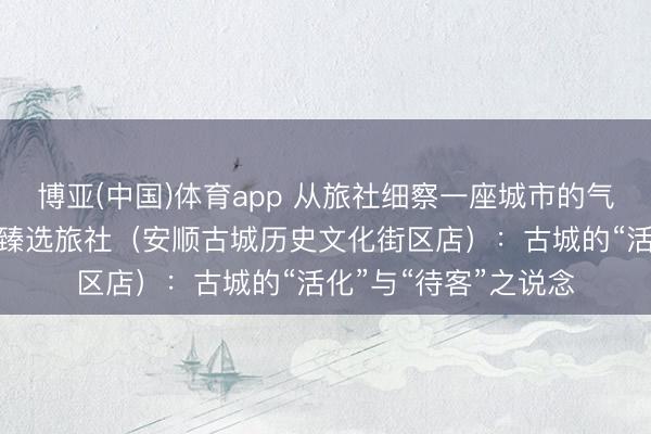 博亚(中国)体育app 从旅社细察一座城市的气质之四丨贵州饭馆·臻选旅社（安顺古城历史文化街区店）：古城的“活化”与“待客”之说念