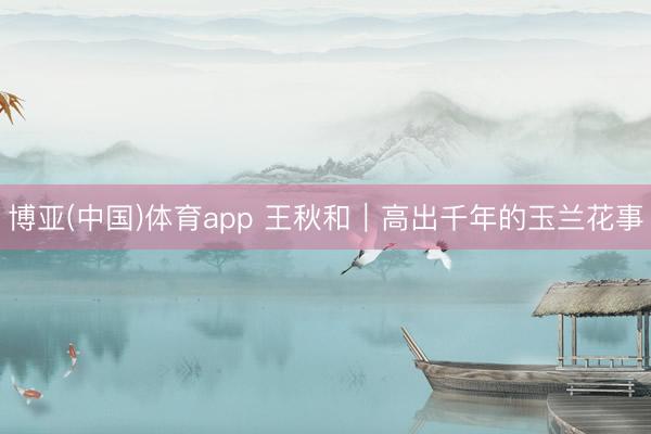 博亚(中国)体育app 王秋和｜高出千年的玉兰花事