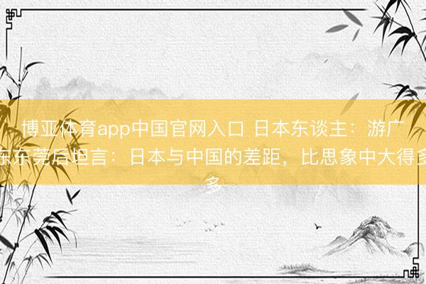 博亚体育app中国官网入口 日本东谈主：游广东东莞后坦言：日本与中国的差距，比思象中大得多