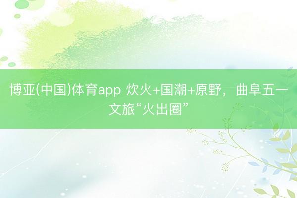 博亚(中国)体育app 炊火+国潮+原野，曲阜五一文旅“火出圈”