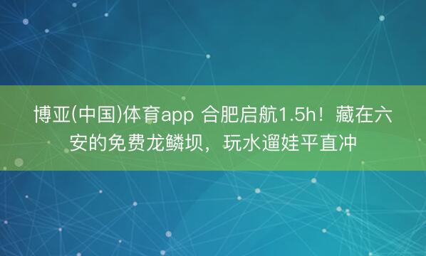 博亚(中国)体育app 合肥启航1.5h!藏在六安的免费龙鳞坝,玩水遛娃平直冲
