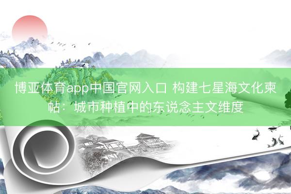 博亚体育app中国官网入口 构建七星海文化柬帖：城市种植中的东说念主文维度