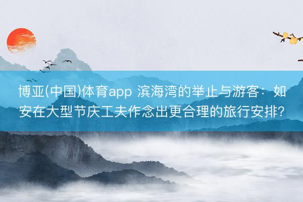 博亚(中国)体育app 滨海湾的举止与游客：如安在大型节庆工夫作念出更合理的旅行安排？