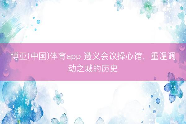 博亚(中国)体育app 遵义会议操心馆,重温调动之城的历史