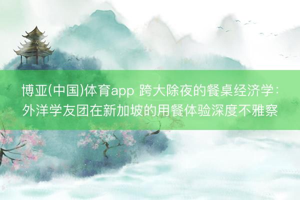博亚(中国)体育app 跨大除夜的餐桌经济学：外洋学友团在新加坡的用餐体验深度不雅察