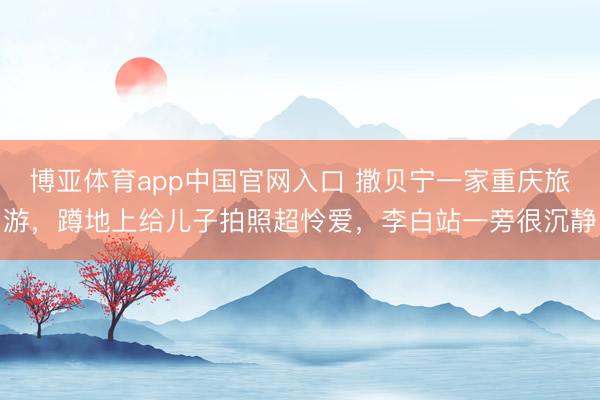 博亚体育app中国官网入口 撒贝宁一家重庆旅游，蹲地上给儿子拍照超怜爱，李白站一旁很沉静