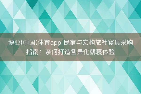 博亚(中国)体育app 民宿与宏构旅社寝具采购指南：奈何打造各异化就寝体验