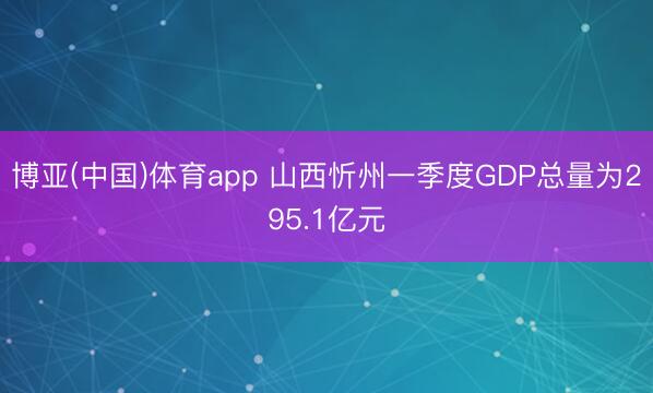 博亚(中国)体育app 山西忻州一季度GDP总量为295.1亿元