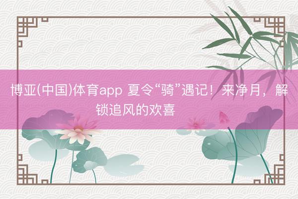 博亚(中国)体育app 夏令“骑”遇记！来净月，解锁追风的欢喜࿓࿓࿓