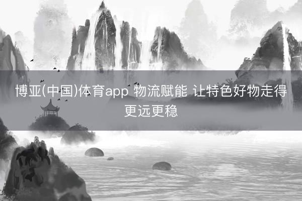 博亚(中国)体育app 物流赋能 让特色好物走得更远更稳