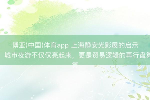 博亚(中国)体育app 上海静安光影展的启示：城市夜游不仅仅亮起来，更是贸易逻辑的再行盘算
